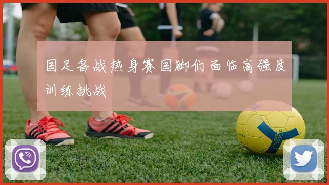 国足备战热身赛国脚们面临高强度训练挑战