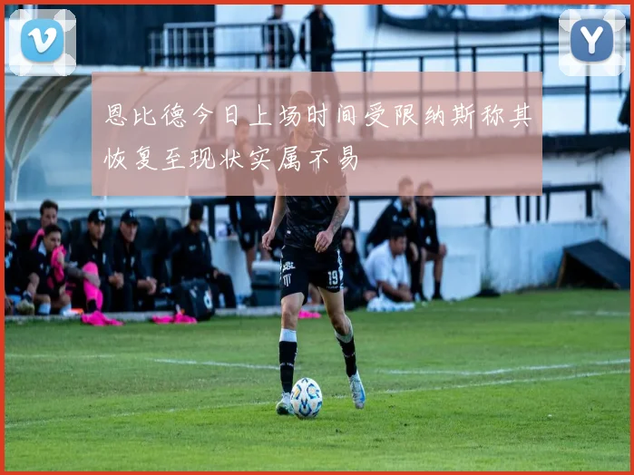 恩比德今日上场时间受限纳斯称其恢复至现状实属不易