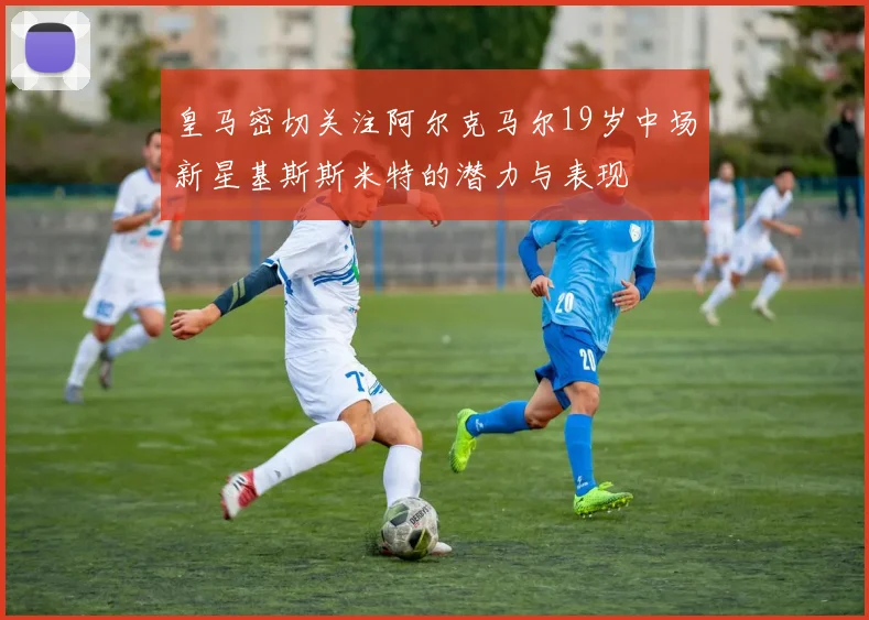 皇马密切关注阿尔克马尔19岁中场新星基斯斯米特的潜力与表现