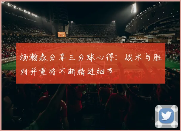 杨瀚森分享三分球心得：战术与胜利并重将不断精进细节