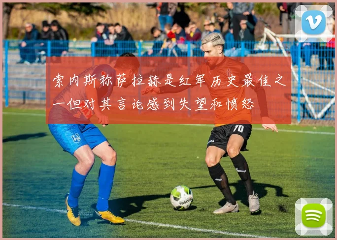 索内斯称萨拉赫是红军历史最佳之一但对其言论感到失望和愤怒