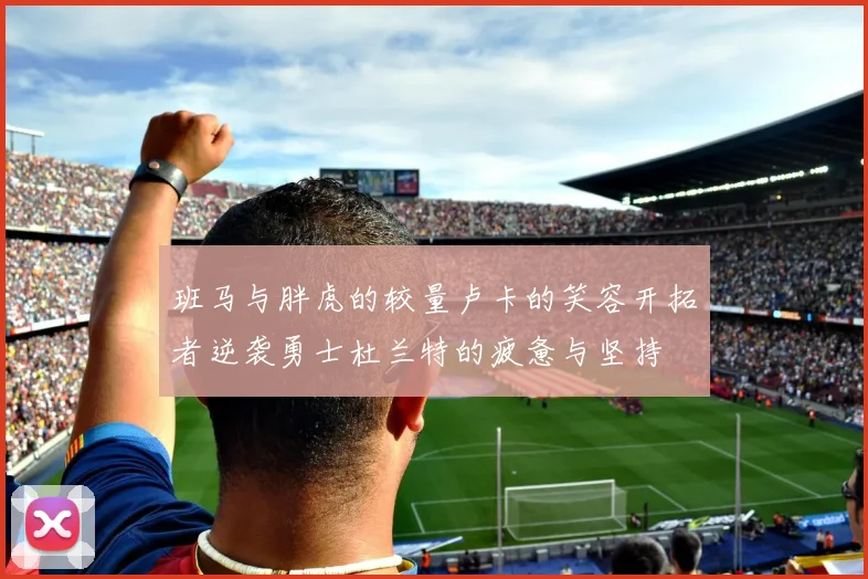 班马与胖虎的较量卢卡的笑容开拓者逆袭勇士杜兰特的疲惫与坚持