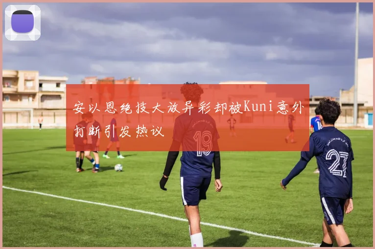 安以恩绝技大放异彩却被Kuni意外打断引发热议