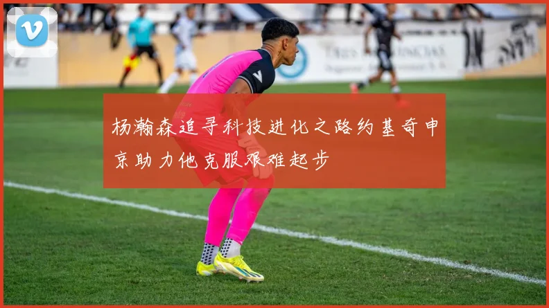 杨瀚森追寻科技进化之路约基奇申京助力他克服艰难起步