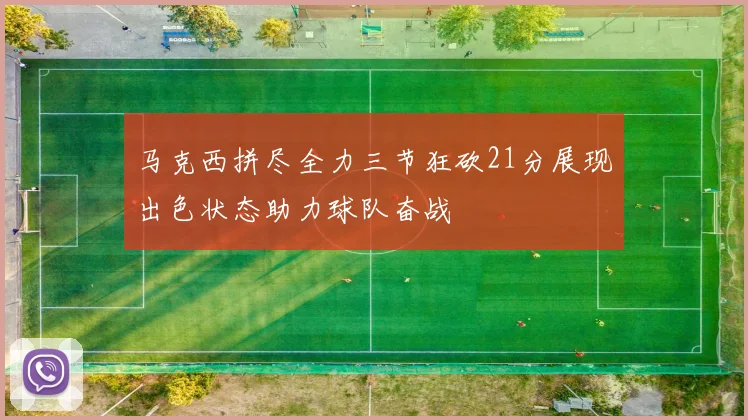 马克西拼尽全力三节狂砍21分展现出色状态助力球队奋战