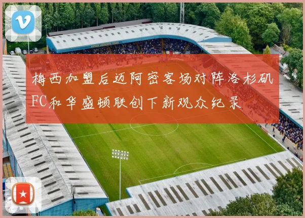 梅西加盟后迈阿密客场对阵洛杉矶FC和华盛顿联创下新观众纪录