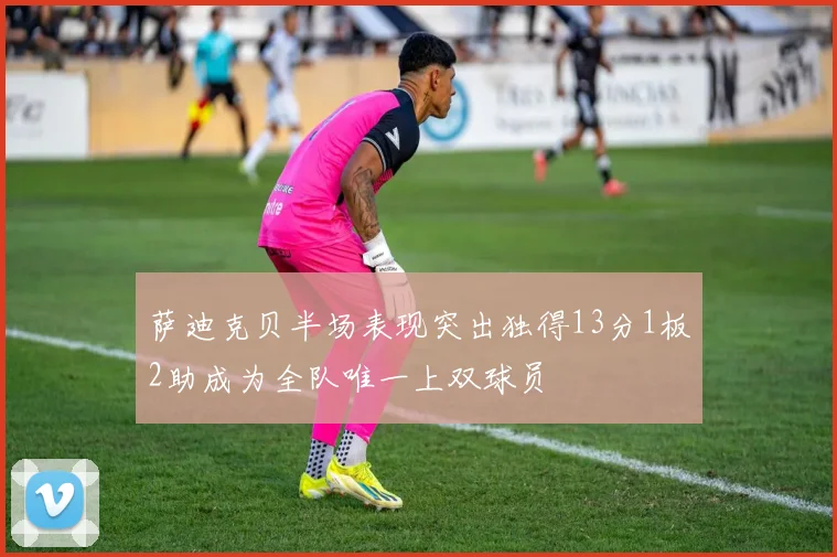 萨迪克贝半场表现突出独得13分1板2助成为全队唯一上双球员