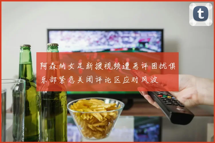 阿森纳女足新援视频遭恶评困扰俱乐部紧急关闭评论区应对风波