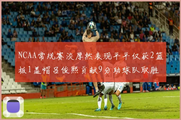 NCAA常规赛淡厚然表现平平仅获2篮板1盖帽吕俊熙贡献9分助球队取胜