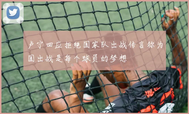 卢宁回应拒绝国家队出战传言称为国出战是每个球员的梦想
