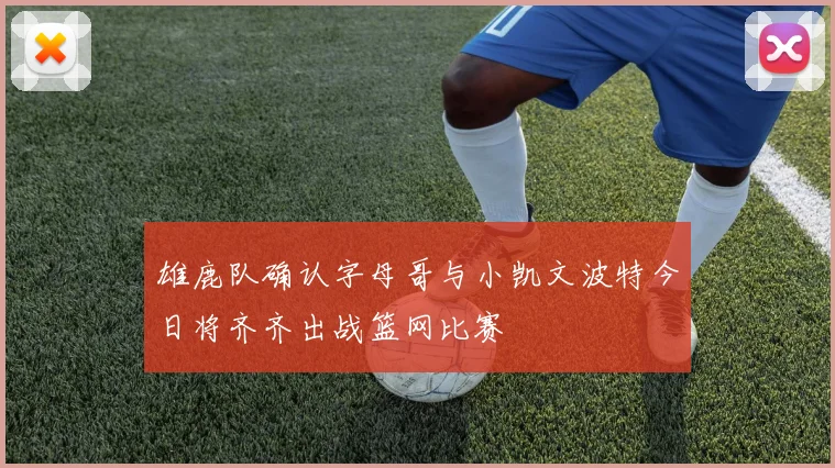 雄鹿队确认字母哥与小凯文波特今日将齐齐出战篮网比赛