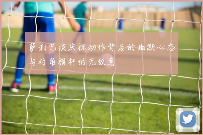 萨利巴谈庆祝动作背后的幽默心态与对角旗杆的无敌意