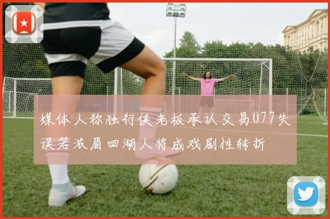 媒体人称独行侠老板承认交易077失误若浓眉回湖人将成戏剧性转折