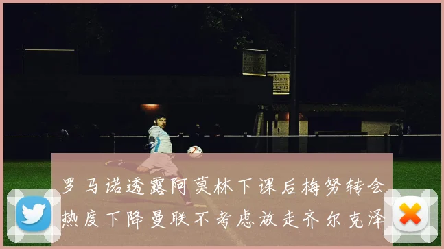罗马诺透露阿莫林下课后梅努转会热度下降曼联不考虑放走齐尔克泽