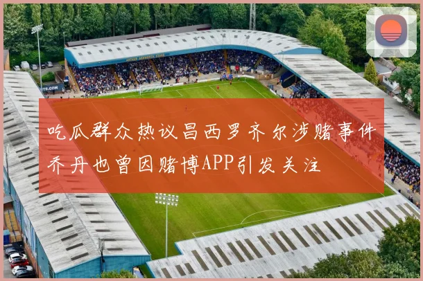 吃瓜群众热议昌西罗齐尔涉赌事件乔丹也曾因赌博APP引发关注