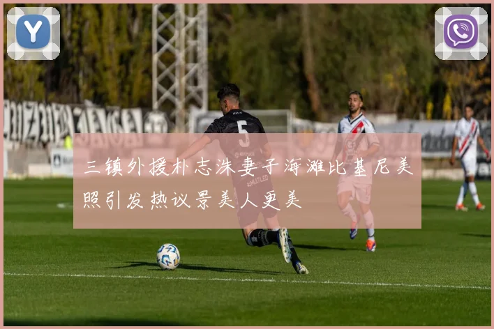 三镇外援朴志洙妻子海滩比基尼美照引发热议景美人更美