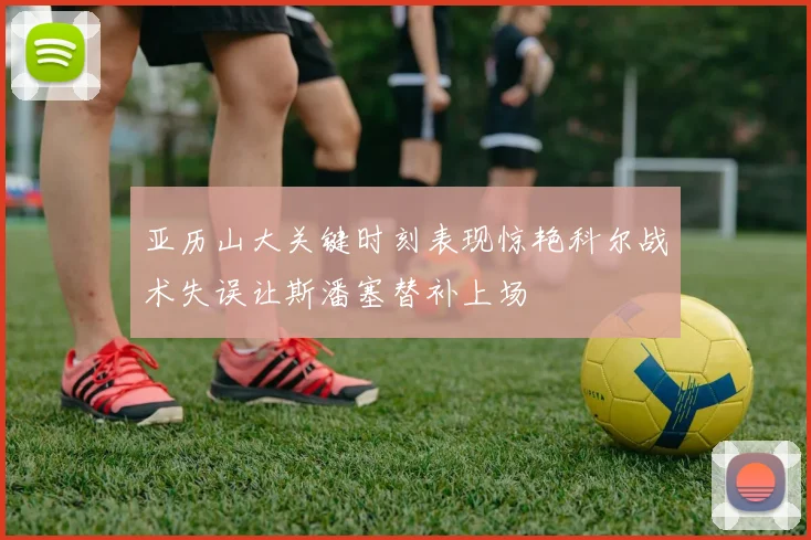 亚历山大关键时刻表现惊艳科尔战术失误让斯潘塞替补上场