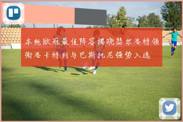 本轮欧冠最佳阵容揭晓瑟尔洛特领衔洛卡特利与巴斯托尼强势入选