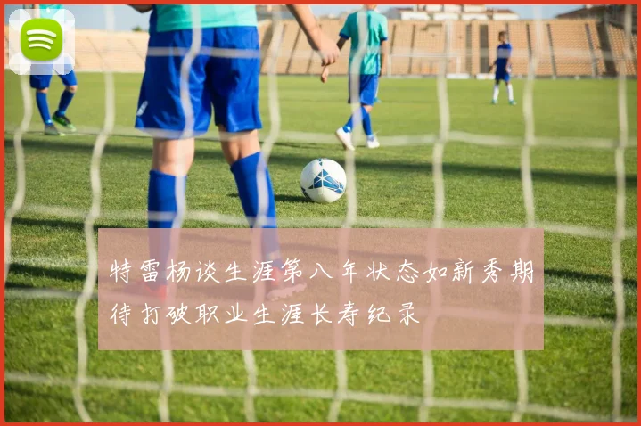 特雷杨谈生涯第八年状态如新秀期待打破职业生涯长寿纪录
