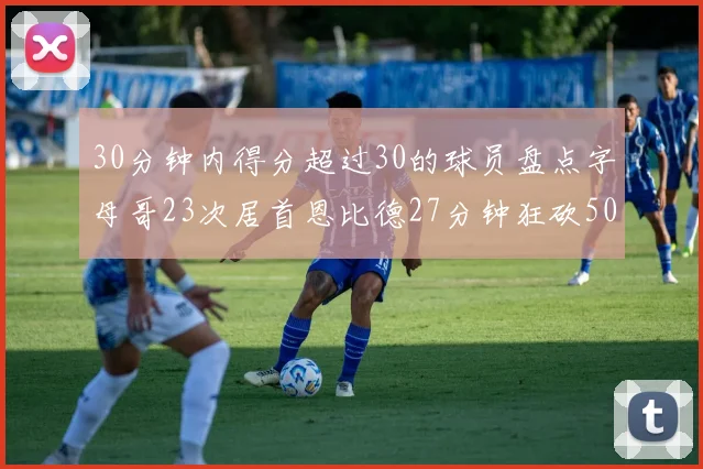 30分钟内得分超过30的球员盘点字母哥23次居首恩比德27分钟狂砍50分